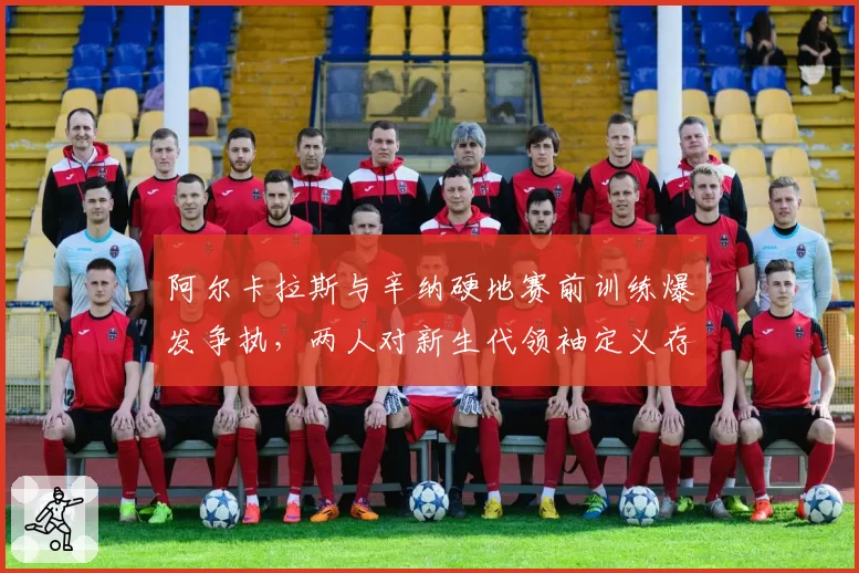 阿尔卡拉斯与辛纳硬地赛前训练爆发争执,两人对新生代领袖定义存在根本分歧