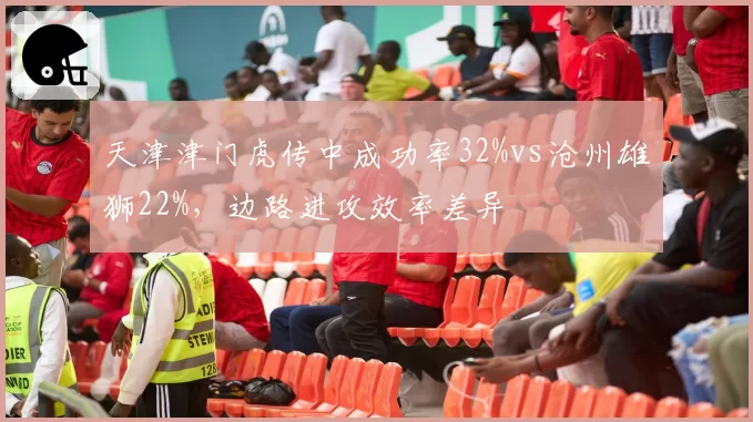 天津津门虎传中成功率32%vs沧州雄狮22%,边路进攻效率差异